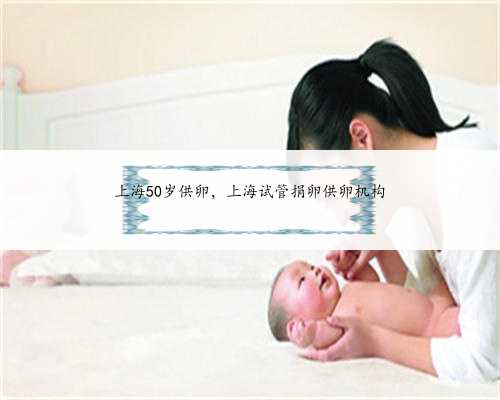 上海50岁供卵，上海试管捐卵供卵机构