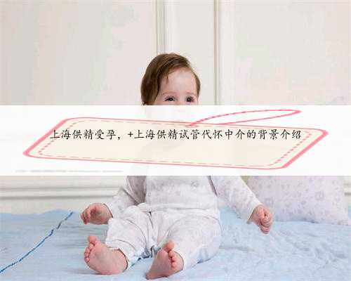 上海供精受孕， 上海供精试管代怀中介的背景介绍
