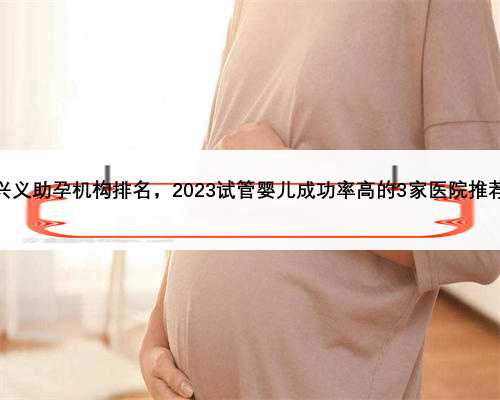 兴义助孕机构排名，2023试管婴儿成功率高的3家医院推荐