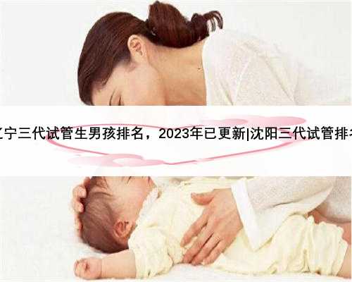 辽宁三代试管生男孩排名，2023年已更新|沈阳三代试管排名